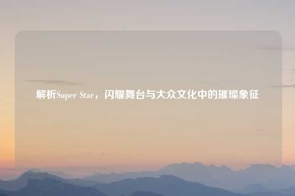 解析Super Star,闪耀舞台与大众文化中的璀璨象征