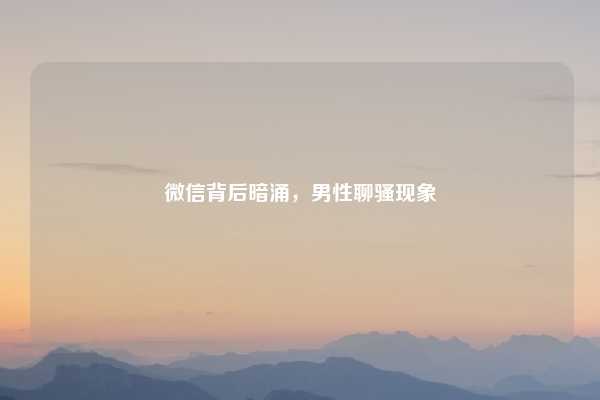 微信背后暗涌,男性聊骚现象