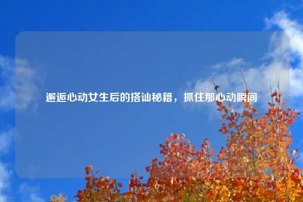 邂逅心动女生后的搭讪秘籍，抓住那心动瞬间