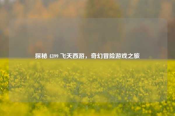 探秘 4399 飞天西游,奇幻冒险游戏之旅