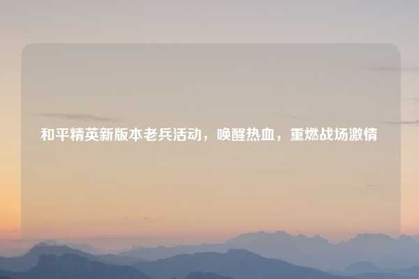 和平精英新版本老兵活动，唤醒热血，重燃战场激情