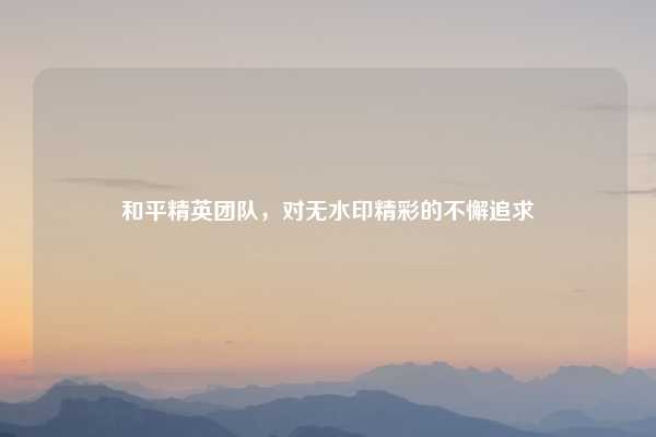 和平精英团队,对无水印精彩的不懈追求