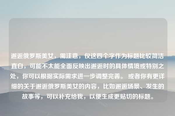 邂逅俄罗斯美女,需注意,仅这四个字作为标题比较简洁直白,可能不太能全面反映出邂逅时的具体情境或特别之处,你可以根据实际需求进一步调整完善。 或者你有更详细的关于邂逅俄罗斯美女的内容,比如邂逅场景、发生的故事等,可以补充给我,以便生成更贴切的标题。