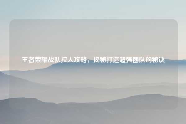 王者荣耀战队拉人攻略，揭秘打造超强团队的秘诀