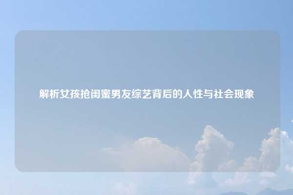 解析女孩抢闺蜜男友综艺背后的人性与社会现象