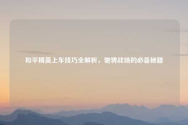 和平精英上车技巧全解析，驰骋战场的必备秘籍