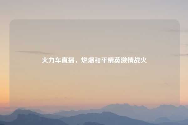 火力车直播,燃爆和平精英激情战火