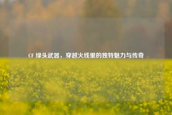 CF 绿头武器,穿越火线里的独特魅力与传奇
