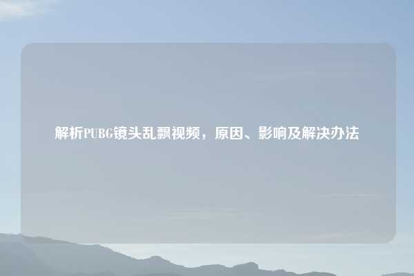 解析PUBG镜头乱飘视频,原因、影响及解决办法