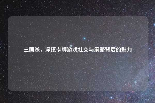 三国杀，深挖卡牌游戏社交与策略背后的魅力