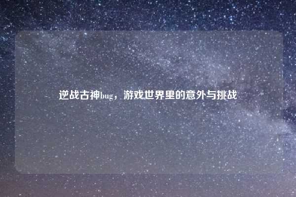 逆战古神bug,游戏世界里的意外与挑战