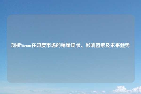 剖析Steam在印度市场的销量现状、影响因素及未来趋势