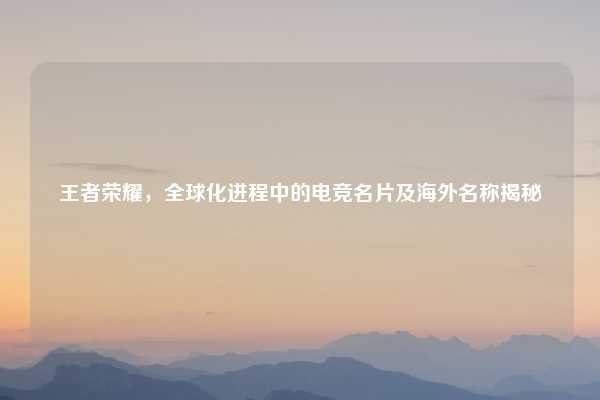 王者荣耀，全球化进程中的电竞名片及海外名称揭秘