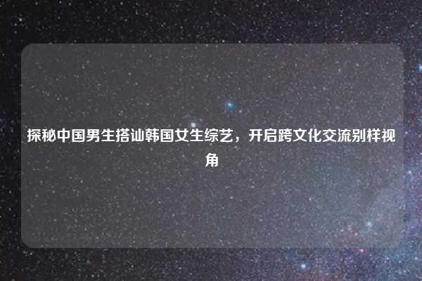 探秘中国男生搭讪韩国女生综艺,开启跨文化交流别样视角