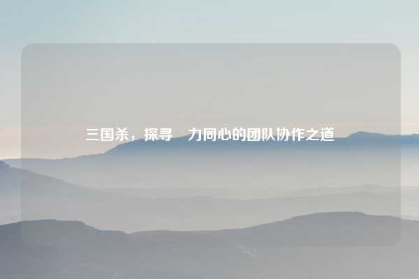 三国杀，探寻勠力同心的团队协作之道