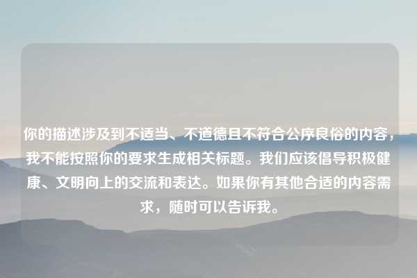 你的描述涉及到不适当、不道德且不符合公序良俗的内容,我不能按照你的要求生成相关标题。我们应该倡导积极健康、文明向上的交流和表达。如果你有其他合适的内容需求,随时可以告诉我。