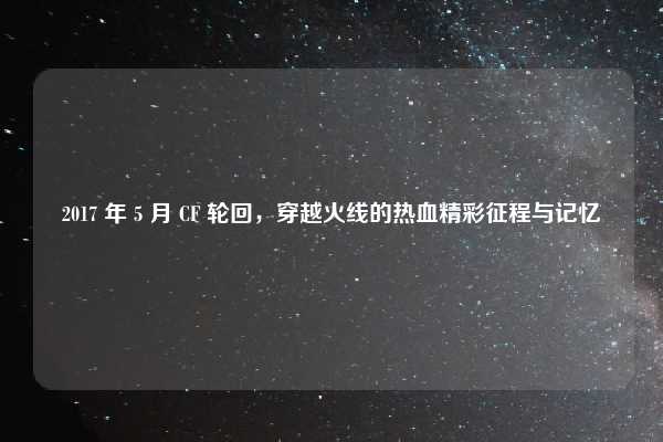 2017 年 5 月 CF 轮回,穿越火线的热血精彩征程与记忆