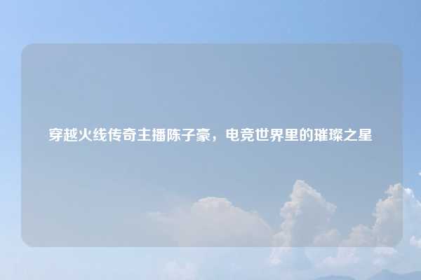 穿越火线传奇主播陈子豪，电竞世界里的璀璨之星