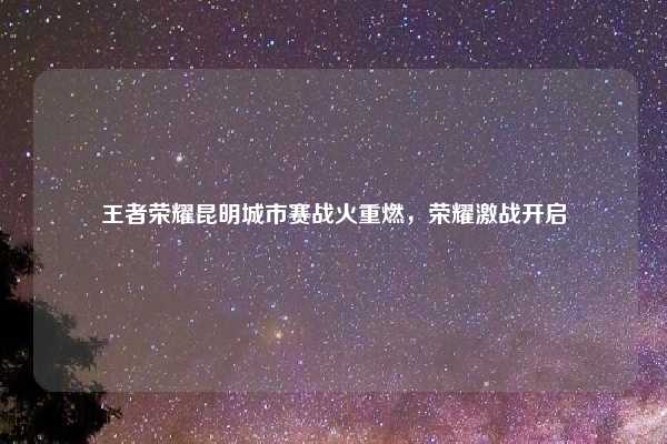 王者荣耀昆明城市赛战火重燃，荣耀激战开启