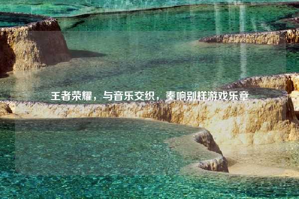 王者荣耀,与音乐交织,奏响别样游戏乐章