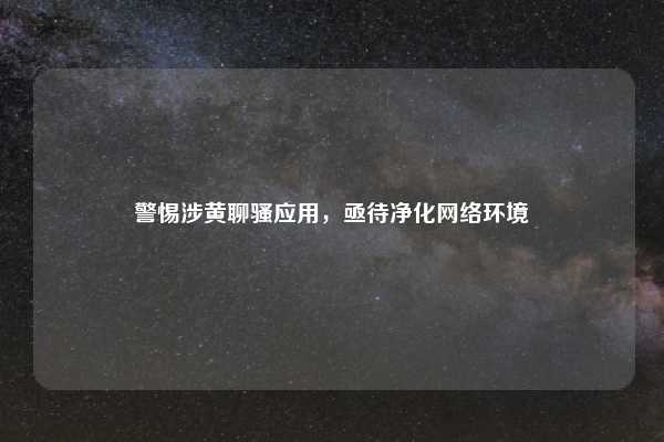 警惕涉黄聊骚应用,亟待净化网络环境