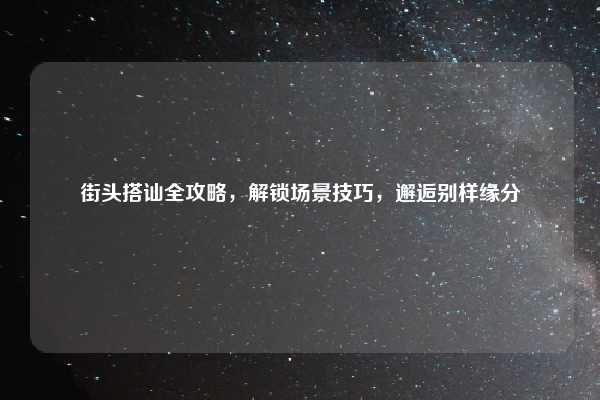 街头搭讪全攻略,解锁场景技巧,邂逅别样缘分