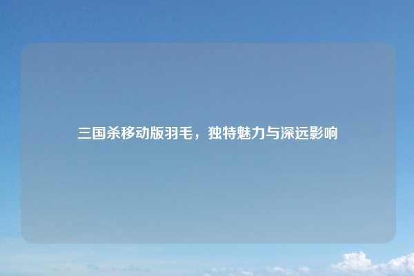 三国杀移动版羽毛,独特魅力与深远影响