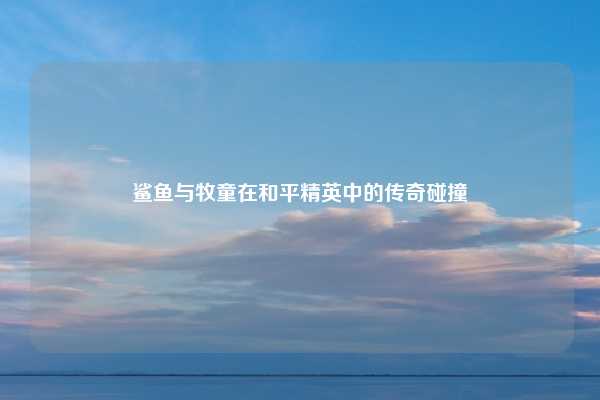 鲨鱼与牧童在和平精英中的传奇碰撞