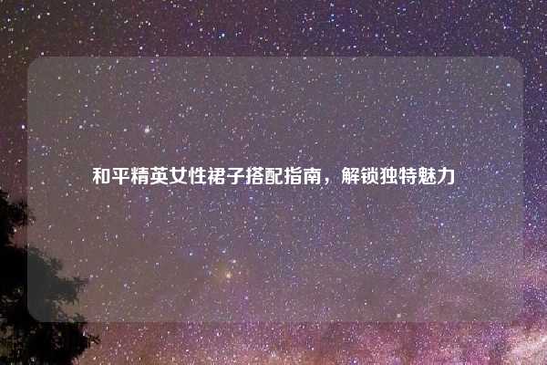 和平精英女性裙子搭配指南,解锁独特魅力