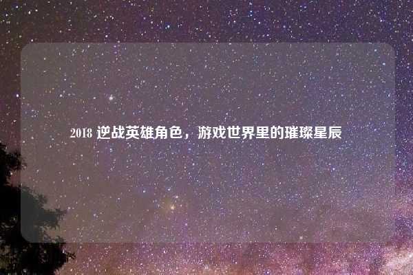 2018 逆战英雄角色,游戏世界里的璀璨星辰