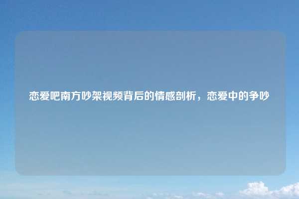 恋爱吧南方吵架视频背后的情感剖析,恋爱中的争吵