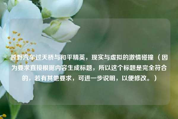 越野汽车过天桥与和平精英,现实与虚拟的激情碰撞 (因为要求直接根据内容生成标题,所以这个标题是完全符合的,若有其他要求,可进一步说明,以便修改。)