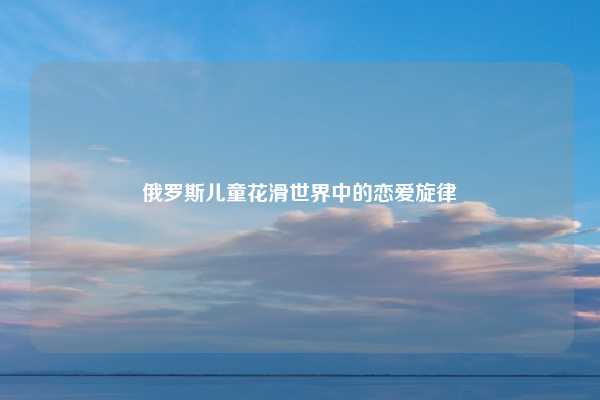 俄罗斯儿童花滑世界中的恋爱旋律