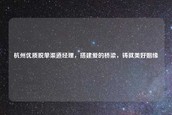 杭州优质脱单渠道经理,搭建爱的桥梁,铸就美好姻缘