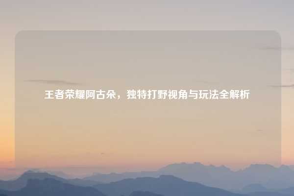 王者荣耀阿古朵,独特打野视角与玩法全解析