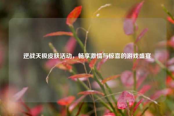 逆战天极皮肤活动，畅享激情与惊喜的游戏盛宴