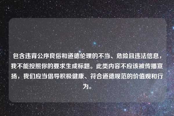 包含违背公序良俗和道德伦理的不当、危险且违法信息,我不能按照你的要求生成标题。此类内容不应该被传播宣扬,我们应当倡导积极健康、符合道德规范的价值观和行为。