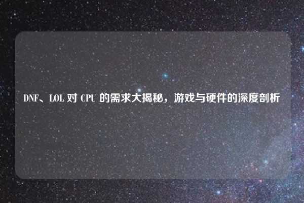 DNF、LOL 对 CPU 的需求大揭秘,游戏与硬件的深度剖析
