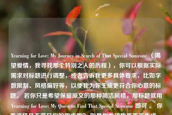 Yearning for Love: My Journey in Search of That Special Someone （渴望爱情，我寻找那个特别之人的历程），你可以根据实际需求对标题进行调整，或者告诉我更多具体要求，比如字数限制、风格偏好等，以便我为你生成更符合你心意的标题。 若你只是希望保留原文的那种简洁风格，那标题就用 Yearning for Love: My Quest to Find That Special Someone 即可 。 你看这样是否满足你的需求呢？ 如果你希望我再重新生成一个更简洁些的标题，比如直接用 Yearning for Love 这种形式，我也可以再尝试。，按照要求最终标题为，Yearning for Love: My Quest to Find That Special Someone