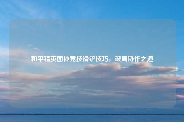 和平精英团体竞技滑铲技巧，破局协作之道