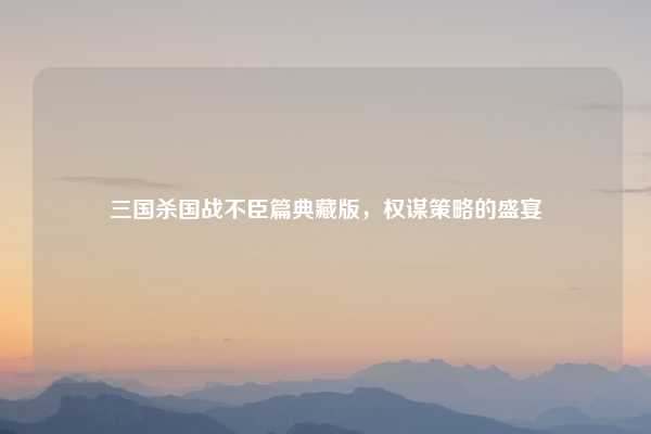 三国杀国战不臣篇典藏版，权谋策略的盛宴