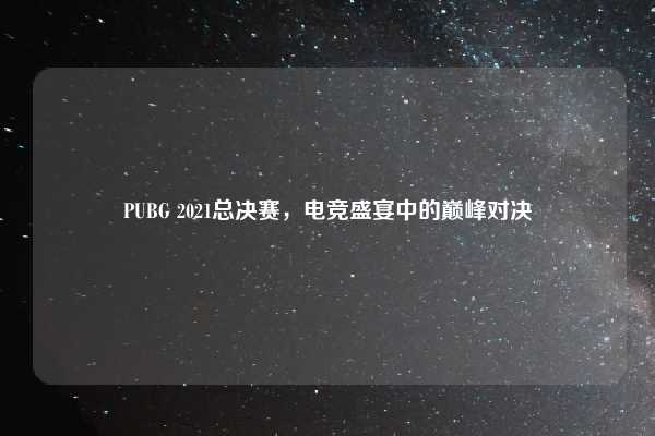 PUBG 2021总决赛，电竞盛宴中的巅峰对决
