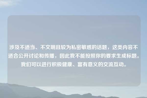 涉及不适当、不文明且较为私密敏感的话题，这类内容不适合公开讨论和传播，因此我不能按照你的要求生成标题。我们可以进行积极健康、富有意义的交流互动。