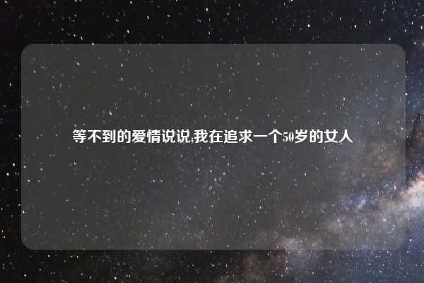 等不到的爱情说说,我在追求一个50岁的女人