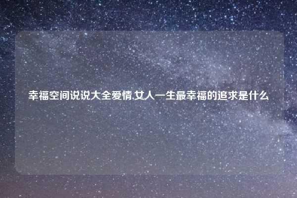 幸福空间说说大全爱情,女人一生最幸福的追求是什么